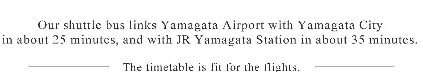 Our shuttle bus links Yamagata Airport with Yamagata City in about 25 minutes, and with JR Yamagata Station in about 35 minutes.  The timetable is fit for the flights.
