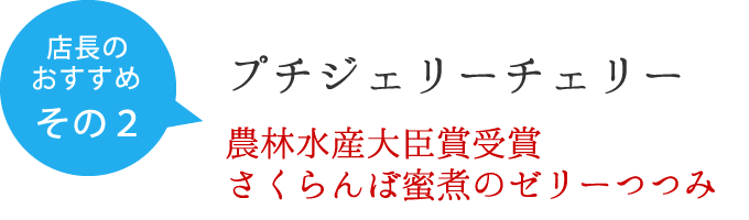 店長のおすすめ　その１　プチジェリーチェリー　農林水産大臣賞受賞　さくらんぼ蜜煮のゼリーつつみ